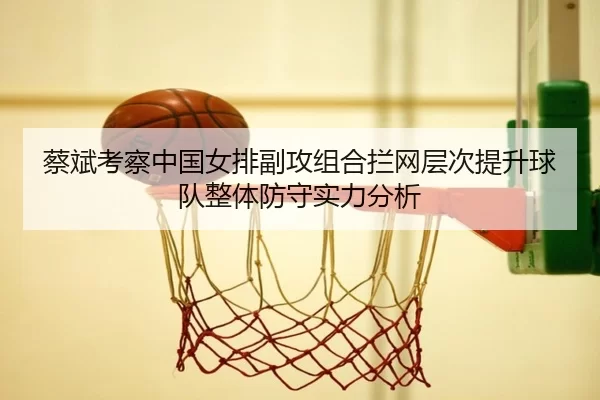 蔡斌考察中国女排副攻组合拦网层次提升球队整体防守实力分析